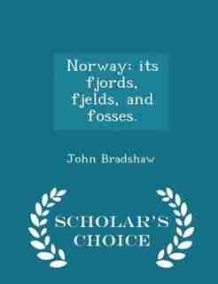 Norway: its fjords, fjelds, and fosses. - Scholar's Choice Edition by John Bradshaw