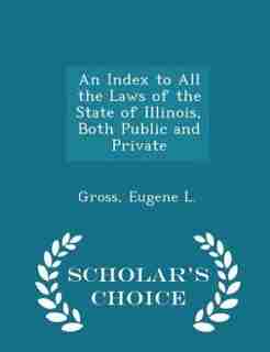 An Index to All the Laws of the State of Illinois, Both Public and Private - Scholar's Choice Edition by Gross Eugene L.