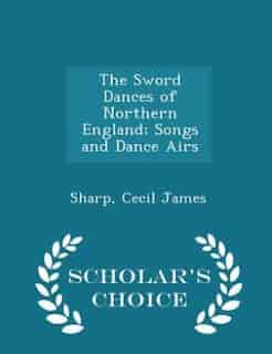 The Sword Dances of Northern England; Songs and Dance Airs - Scholar's Choice Edition by Sharp Cecil James