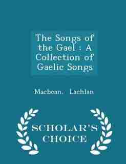 The Songs of the Gael: A Collection of Gaelic Songs - Scholar's Choice Edition by Macbean Lachlan