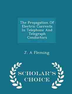The Propagation Of Electric Currents In Telephone And Telegraph Conductors - Scholar's Choice Edition by J. A Fleming