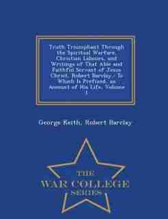 Truth Triumphant Through the Spiritual Warfare, Christian Labours, and Writings of That Able and Faithful Servant of Jesus Christ, Robert Barclay,: To by George Keith