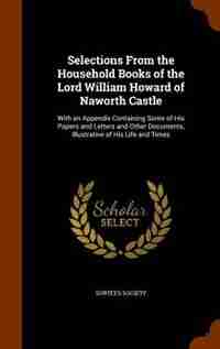 Selections From the Household Books of the Lord William Howard of Naworth Castle: With an Appendix Containing Some of His Papers and Letters and Other by Surtees Society