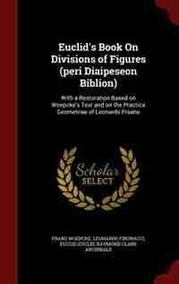 Euclid's Book On Divisions of Figures (peri Diaipeseon Biblion): With a Restoration Based on Woepcke's Text and on the Practica Geometriae of Leonardo Pisano by Franz Woepcke