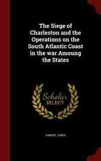 The Siege of Charleston and the Operations on the South Atlantic Coast in the war Amoung the States by Samuel Jones