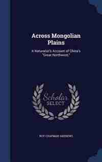 Across Mongolian Plains: A Naturalist's Account of China's Great Northwest, by Roy Chapman Andrews