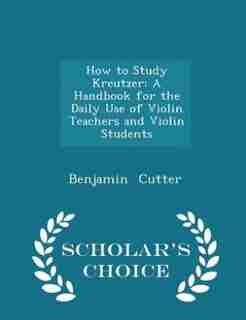 How to Study Kreutzer: A Handbook for the Daily Use of Violin Teachers and Violin Students - Scholar's Choice Edition by Benjamin Cutter