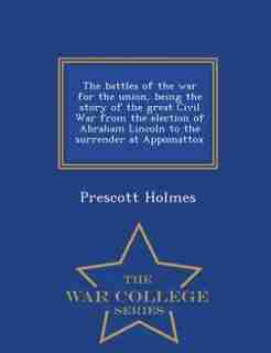 The battles of the war for the union, being the story of the great Civil War from the election of Abraham Lincoln to the surrender at Appomattox - War College Series by Prescott Holmes