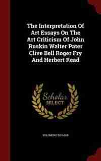 The Interpretation Of Art Essays On The Art Criticism Of John Ruskin Walter Pater Clive Bell Roger Fry And Herbert Read by Solomon Fishman