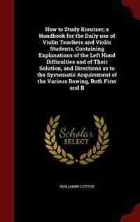 How to Study Kreutzer; a Handbook for the Daily use of Violin Teachers and Violin Students, Containing Explanations of the Left Hand Difficulties and of Their Solution, and Directions as to the Systematic Acquirement of the Various Bowing, Both Firm and B by Benjamin Cutter