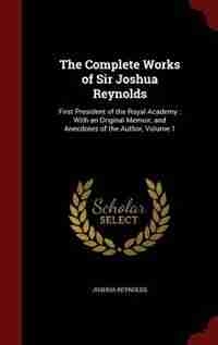 The Complete Works of Sir Joshua Reynolds: First President of the Royal Academy : With an Original Memoir, and Anecdotes of the Author, Volume by Joshua Reynolds