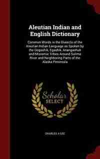 Aleutian Indian and English Dictionary: Common Words in the Dialects of the Aleutian Indian Language as Spoken by the Oogashik, Egashik, An by Charles A Lee