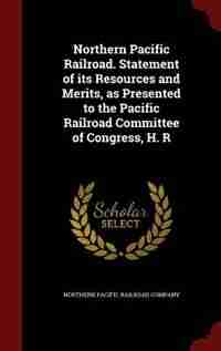 Northern Pacific Railroad. Statement of its Resources and Merits, as Presented to the Pacific Railroad Committee of Congress, H. R by Northern Pacific Railroad Company