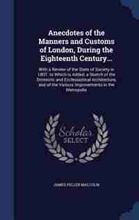 Anecdotes of the Manners and Customs of London, During the Eighteenth Century...: With a Review of the State of Society in 1807. to Which Is Added, a Sketch of the Domestic and Eccl by James Peller Malcolm