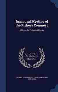 Inaugural Meeting of the Fishery Congress: Address by Professor Huxley by William Clowes and Sons T Henry Huxley