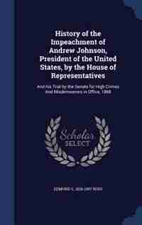 History of the Impeachment of Andrew Johnson, President of the United States, by the House of Representatives: And his Trial by the Senate for High Crimes And Misdemeanors in Office, 1868 by Edmund G. 1826-1907 Ross