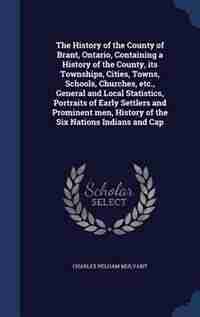 The History of the County of Brant, Ontario, Containing a History of the County, its Townships, Cities, Towns, Schools, Churches, etc., General and Local Statistics, Portraits of Early Settlers and Prominent men, History of the Six Nations Indians and Cap by Charles Pelham Mulvany