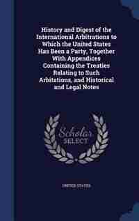 History and Digest of the International Arbitrations to Which the United States Has Been a Party, Together With Appendices Containing the Treaties Relating to Such Arbitations, and Historical and Legal Notes by United States