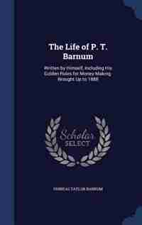 The Life of P. T. Barnum: Written by Himself, Including His Golden Rules for Money-Making. Brought Up to 1888 by Phineas Taylor Barnum