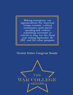 Making emergency war appropriations for American troops overseas, without unnecessary pork barrel spending and without mandating surrender or retreat in Iraq, for the fiscal year ending September 30, 2007, and for other purposes. - War College Series by United States Congress Senate