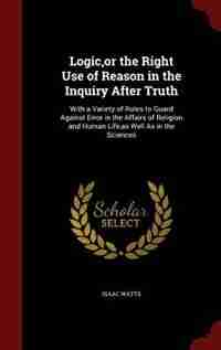 Logic,or the Right Use of Reason in the Inquiry After Truth: With a Variety of Rules to Guard Against Error in the Affairs of Religion and Human Life,as Well As by Isaac Watts