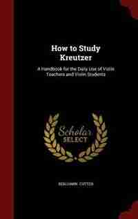 How to Study Kreutzer: A Handbook for the Daily Use of Violin Teachers and Violin Students by Benjamin Cutter