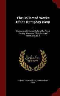 The Collected Works Of Sir Humphry Davy ...: Discourses Delivered Before The Royal Society. Elements Of Agricultural Chemistry, Pt. I by Edward Everett Hale