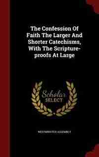 The Confession Of Faith The Larger And Shorter Catechisms, With The Scripture-proofs At Large by Westminster assembly