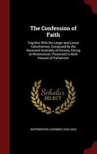 The Confession of Faith: Together With the Larger and Lesser Catechismes, Composed by the Reverend Assembly of Divines, Sitt by Westminster Assembly (1643-1652)
