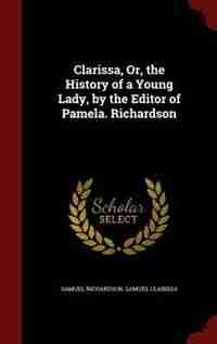 Clarissa, Or, the History of a Young Lady, by the Editor of Pamela. Richardson by Samuel Richardson