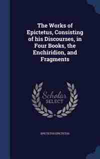 The Works of Epictetus, Consisting of his Discourses, in Four Books, the Enchiridion, and Fragments by Epictetus Epictetus