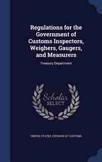 Regulations for the Government of Customs Inspectors, Weighers, Gaugers, and Measurers: Treasury Department by United States. Division Of Customs