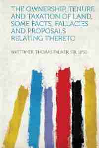 The Ownership, Tenure And Taxation Of Land, Some Facts, Fallacies And Proposals Relating Thereto by Whittaker Thomas Palmer Sir 1850-