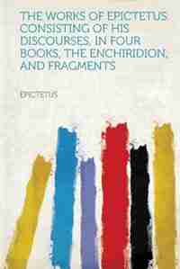 The Works Of Epictetus. Consisting Of His Discourses, In Four Books, The Enchiridion, And Fragments by Epictetus