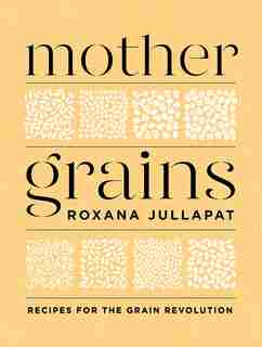 Mother Grains: Recipes For The Grain Revolution by Roxana Jullapat