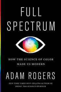 Full Spectrum: How The Science Of Color Made Us Modern by Adam Rogers