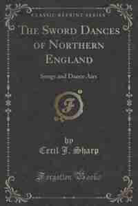 The Sword Dances of Northern England: Songs and Dance Airs (Classic Reprint) by Cecil J. Sharp