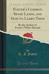 Foster's Common Sense Leads, and How to Learn Them: By the Author of Foster's Whist Manual (Classic Reprint) by R. F. Foster
