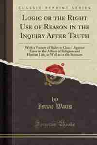 Logic or the Right Use of Reason in the Inquiry After Truth: With a Variety of Rules to Guard Against Error in the Affairs of Religion and Human Life, as Well a by Isaac Watts