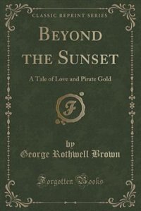 Beyond the Sunset: A Tale of Love and Pirate Gold (Classic Reprint) by George Rothwell Brown