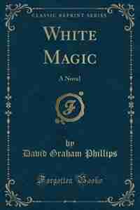 White Magic: A Novel (Classic Reprint) by David Graham Phillips