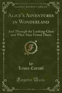 Alice's Adventures in Wonderland (Classic Reprint): And Through the Looking-Glass and What Alice Found There (Classic Reprint) by Lewis Carroll