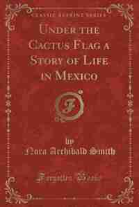 Under the Cactus Flag a Story of Life in Mexico (Classic Reprint) by Nora Archibald Smith