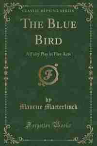 The Blue Bird: A Fairy Play in Five Acts (Classic Reprint) by Maurice Maeterlinck