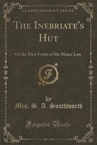 The Inebriate's Hut: Or the First Fruits of the Maine Law (Classic Reprint) by Mrs. S. A. Southworth