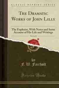 The Dramatic Works of John Lilly, Vol. 2 of 2: The Euphuist, With Notes and Some Account of His Life and Writings (Classic Reprint) by F. W. Fairholt