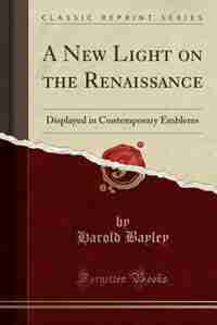 A New Light on the Renaissance: Displayed in Contemporary Emblems (Classic Reprint) by Harold Bayley