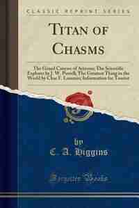 Titan of Chasms: The Grand Canyon of Arizona; The Scientific Explorer by J. W. Powell; The Greatest Thing in the Wor de C. A. Higgins