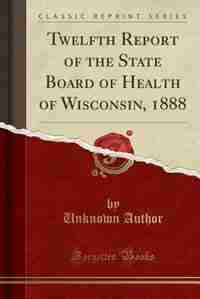 Twelfth Report of the State Board of Health of Wisconsin, 1888 (Classic Reprint) by Unknown Author