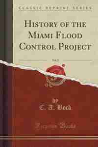 History of the Miami Flood Control Project, Vol. 2 (Classic Reprint) by C. A. Bock